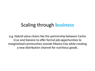 Scaling through  business e.g. Hybrid value chains like the partnership between  Carlos Cruz and Danone to offer formal jo...