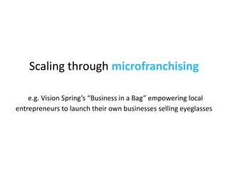 Scaling through  microfranchising   e.g. Vision Spring’s “Business in a Bag”  empowering local entrepreneurs to launch the...