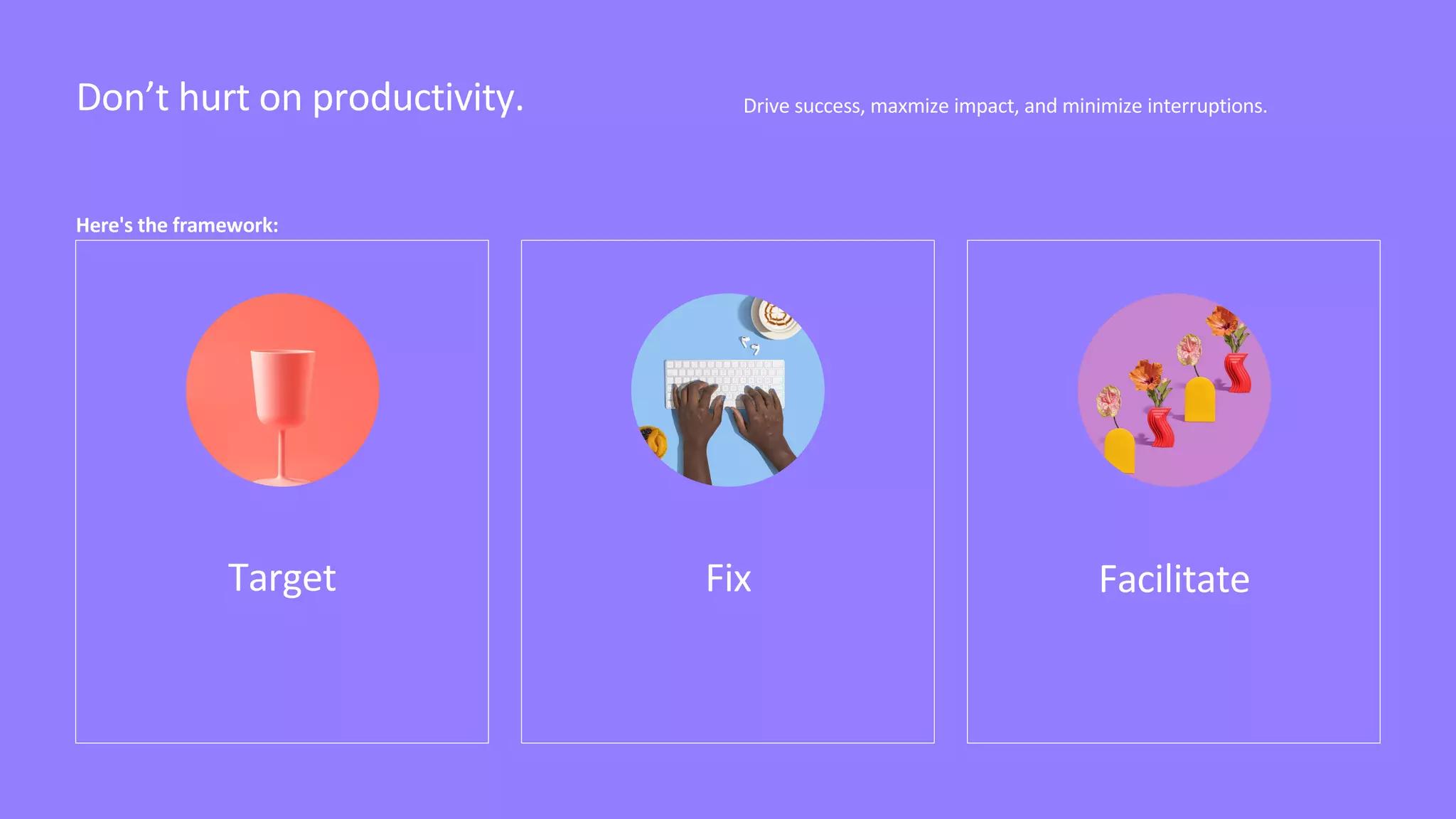 Drive success, maxmize impact, and minimize interruptions.
Don’t hurt on productivity.
Target Fix Facilitate
Here's the framework:
 