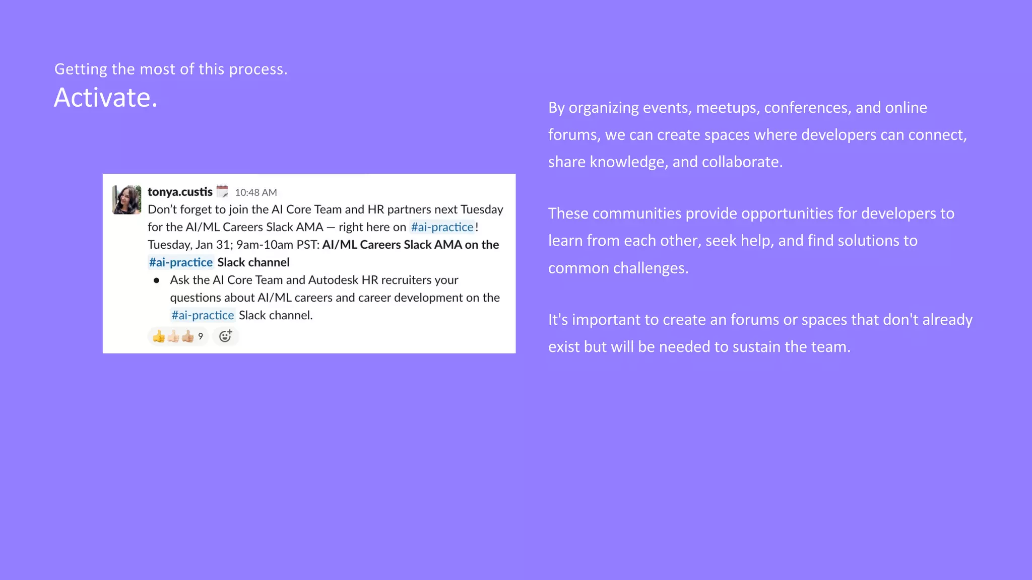 Activate.
Getting the most of this process.
By organizing events, meetups, conferences, and online
forums, we can create spaces where developers can connect,
share knowledge, and collaborate.
These communities provide opportunities for developers to
learn from each other, seek help, and find solutions to
common challenges.
It's important to create an forums or spaces that don't already
exist but will be needed to sustain the team.
 