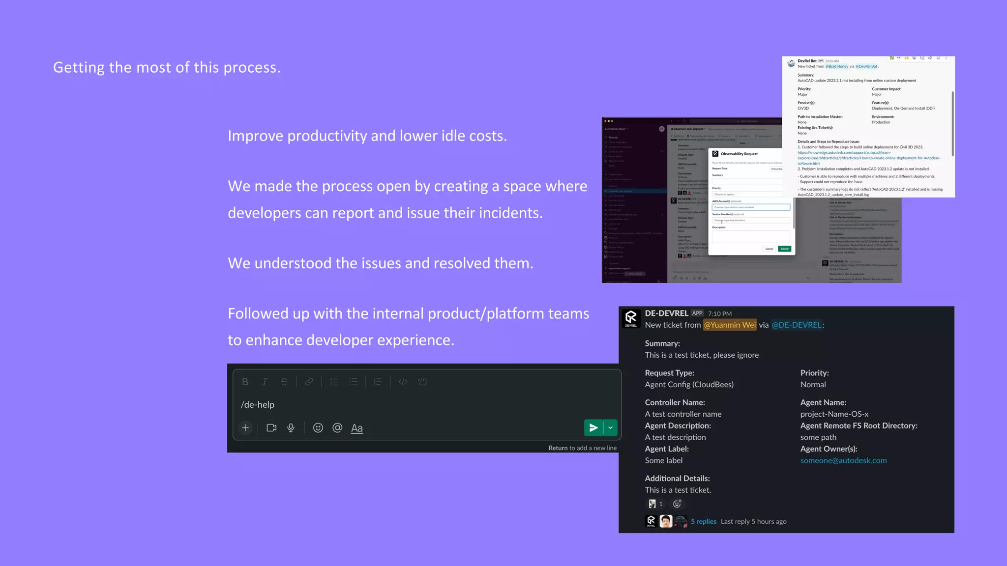 Getting the most of this process.
Improve productivity and lower idle costs.
We made the process open by creating a space where
developers can report and issue their incidents.
We understood the issues and resolved them.
Followed up with the internal product/platform teams
to enhance developer experience.
 