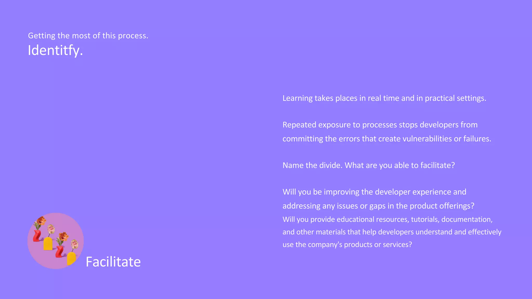 Learning takes places in real time and in practical settings.
Repeated exposure to processes stops developers from
committing the errors that create vulnerabilities or failures.
Name the divide. What are you able to facilitate?
Will you be improving the developer experience and
addressing any issues or gaps in the product offerings?
Will you provide educational resources, tutorials, documentation,
and other materials that help developers understand and effectively
use the company's products or services?
Facilitate
Identitfy.
Getting the most of this process.
 