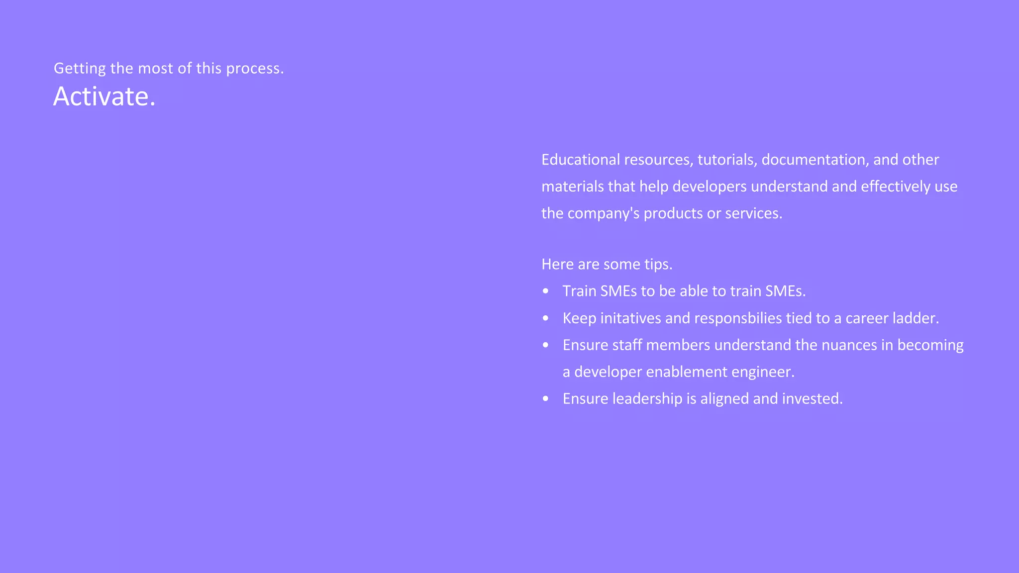 Educational resources, tutorials, documentation, and other
materials that help developers understand and effectively use
the company's products or services.
Here are some tips.
• Train SMEs to be able to train SMEs.
• Keep initatives and responsbilies tied to a career ladder.
• Ensure staff members understand the nuances in becoming
a developer enablement engineer.
• Ensure leadership is aligned and invested.
Activate.
Getting the most of this process.
 