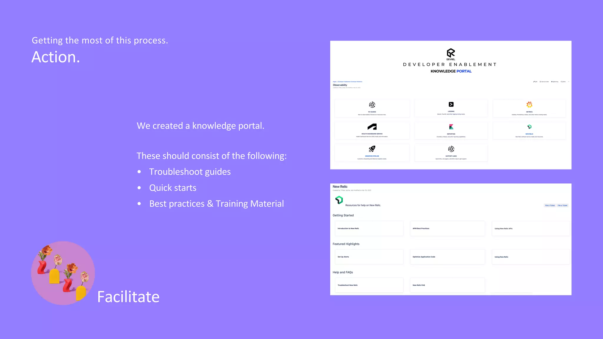 Facilitate
Action.
Getting the most of this process.
We created a knowledge portal.
These should consist of the following:
• Troubleshoot guides
• Quick starts
• Best practices & Training Material
 