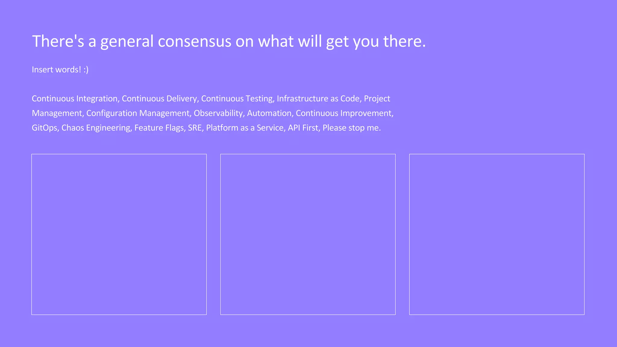Insert words! :)
Continuous Integration, Continuous Delivery, Continuous Testing, Infrastructure as Code, Project
Management, Configuration Management, Observability, Automation, Continuous Improvement,
GitOps, Chaos Engineering, Feature Flags, SRE, Platform as a Service, API First, Please stop me.
There's a general consensus on what will get you there.
 