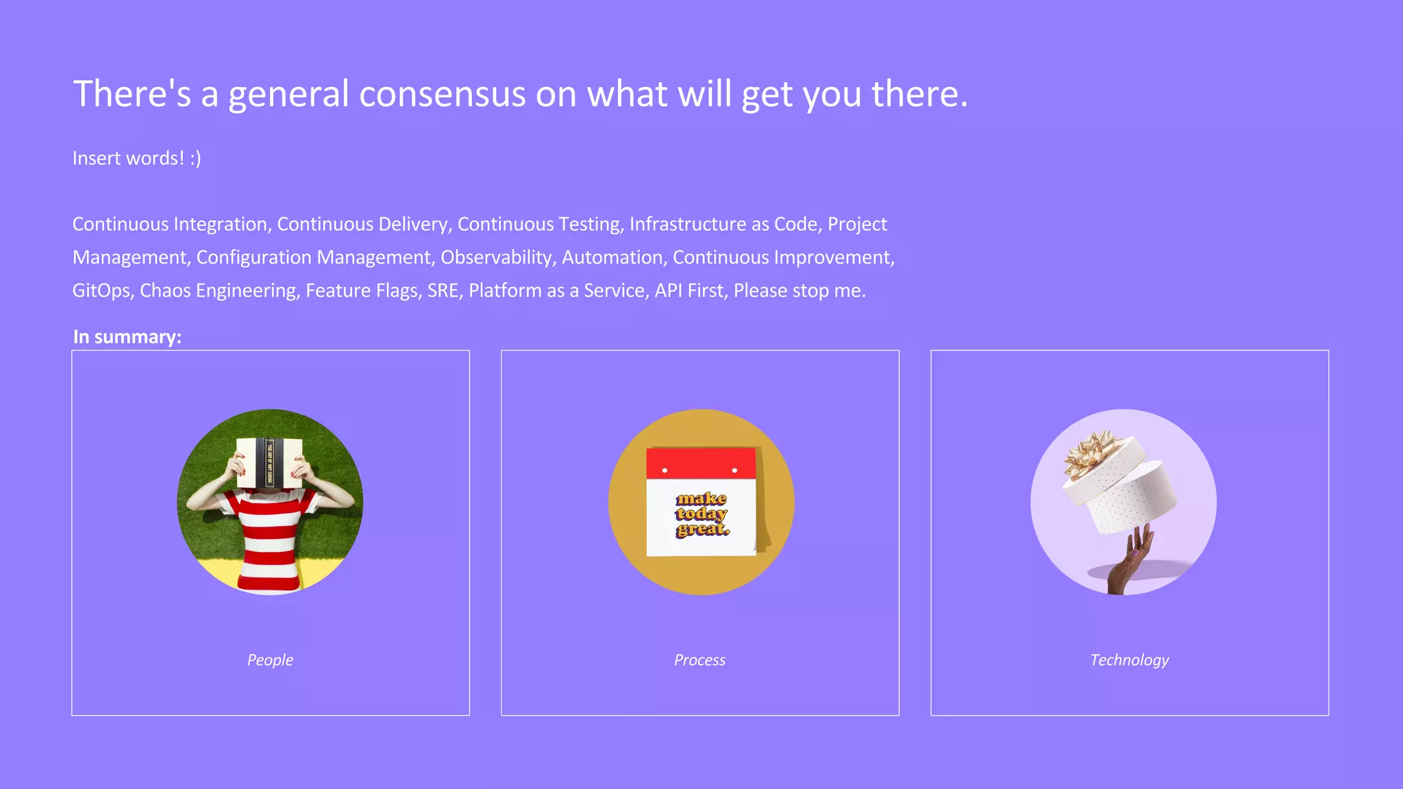 Insert words! :)
Continuous Integration, Continuous Delivery, Continuous Testing, Infrastructure as Code, Project
Management, Configuration Management, Observability, Automation, Continuous Improvement,
GitOps, Chaos Engineering, Feature Flags, SRE, Platform as a Service, API First, Please stop me.
People Process Technology
There's a general consensus on what will get you there.
In summary:
 