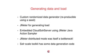 • Custom randomized data generator (re-producible
using a seed)
• JMeter for generating load
• Embedded CloudSolrServer using JMeter Java
Action Sampler
• JMeter distributed mode was itself a bottleneck!
• Solr scale toolkit has some data generation code
Generating data and load
 