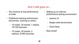 • We continue to test performance
at scale
• Published indexing performance
benchmark, working on others
• 15 nodes, 30 shards, 1 replica,
157195 docs/sec
• 15 nodes, 30 shards, 2
replicas, 61062 docs/sec
And it still goes on…
• Setting up an internal
performance testing environment
• Jenkins CI
• Single node benchmarks
• Cloud tests
• Stay tuned!
 