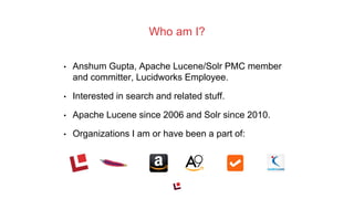 • Anshum Gupta, Apache Lucene/Solr PMC member
and committer, Lucidworks Employee.
• Interested in search and related stuff.
• Apache Lucene since 2006 and Solr since 2010.
• Organizations I am or have been a part of:
Who am I?
 