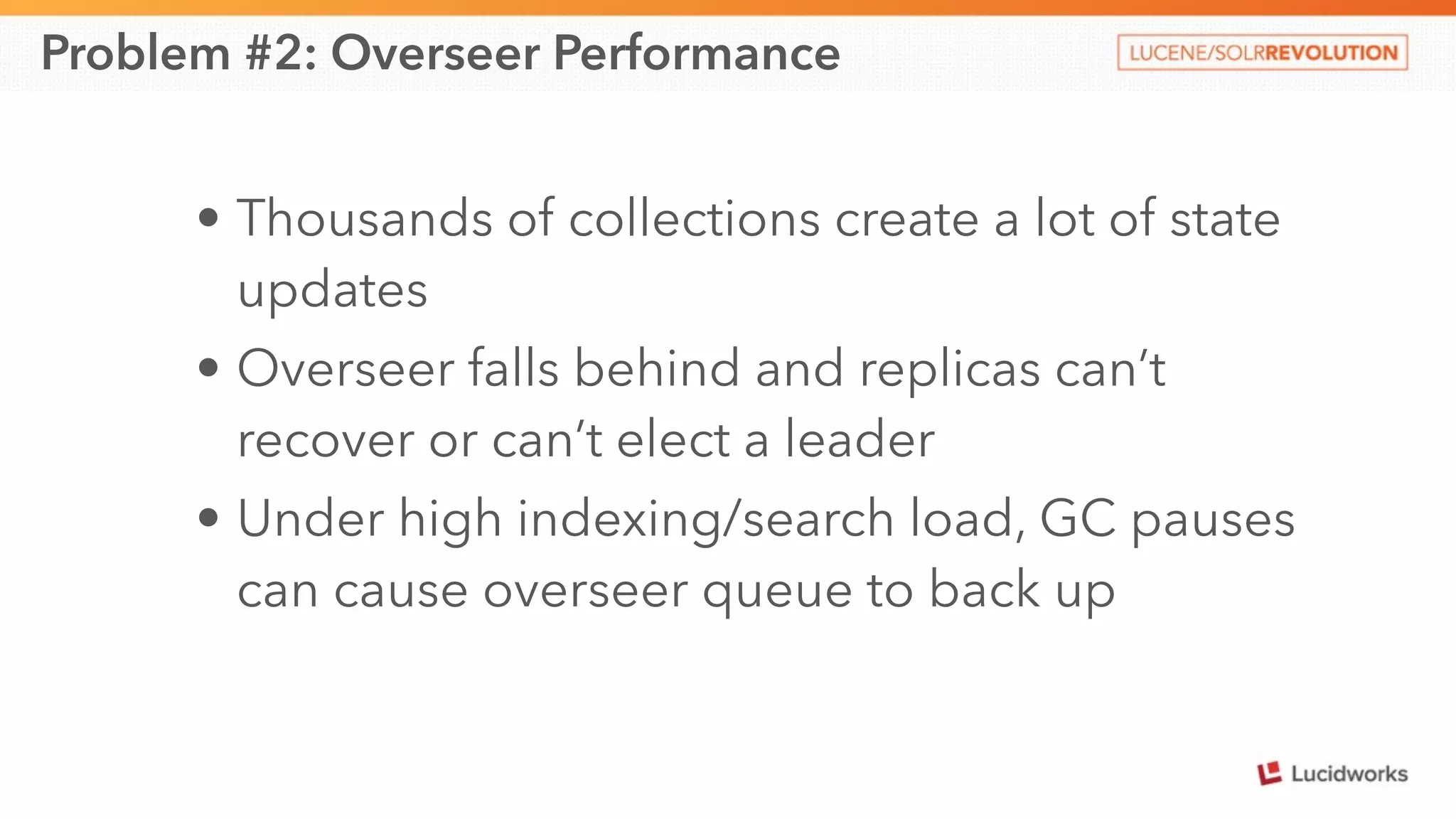 Problem #2: Overseer Performance 
• Thousands of collections create a lot of state 
updates 
• Overseer falls behind and replicas can’t 
recover or can’t elect a leader 
• Under high indexing/search load, GC pauses 
can cause overseer queue to back up 
 