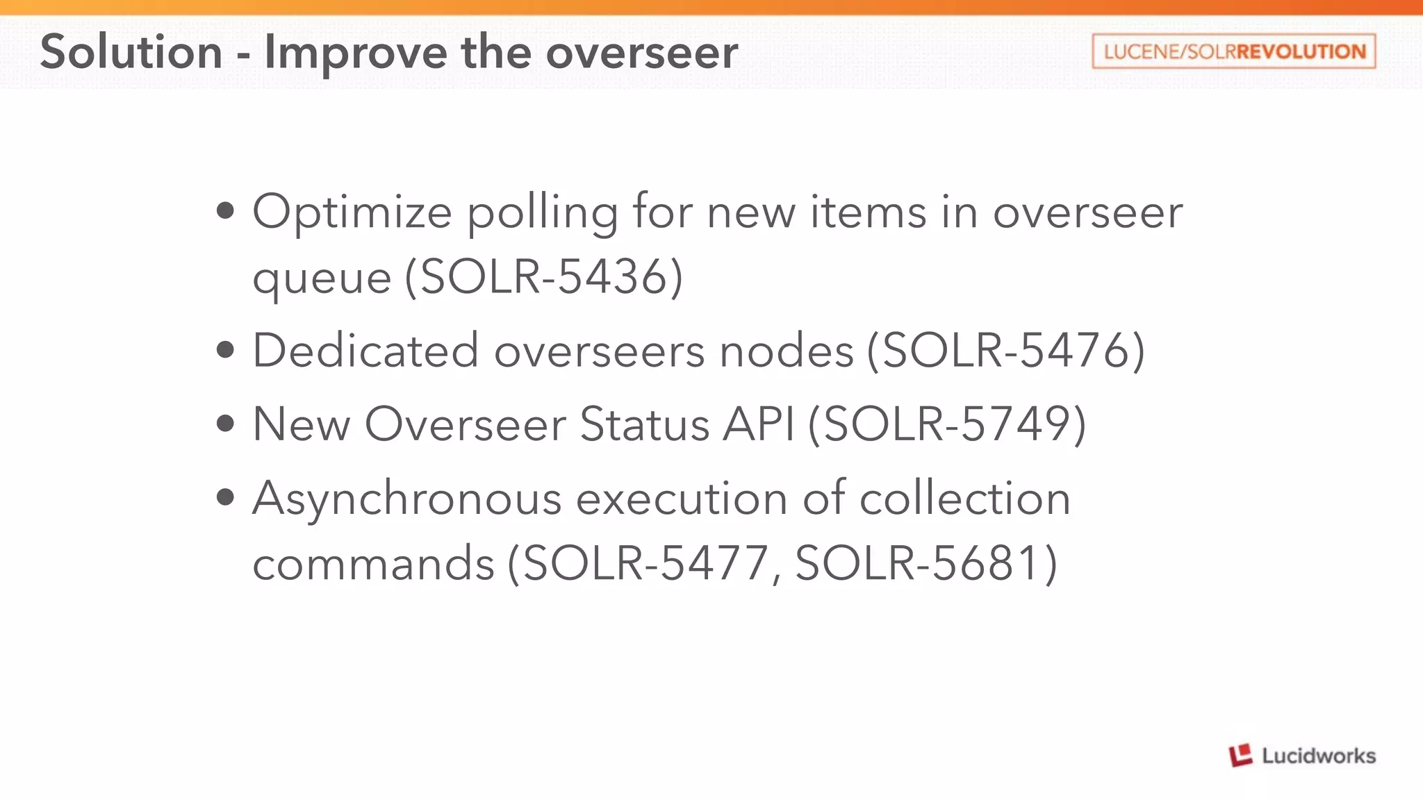 Solution - Improve the overseer 
• Optimize polling for new items in overseer 
queue (SOLR-5436) 
• Dedicated overseers nodes (SOLR-5476) 
• New Overseer Status API (SOLR-5749) 
• Asynchronous execution of collection 
commands (SOLR-5477, SOLR-5681) 
 