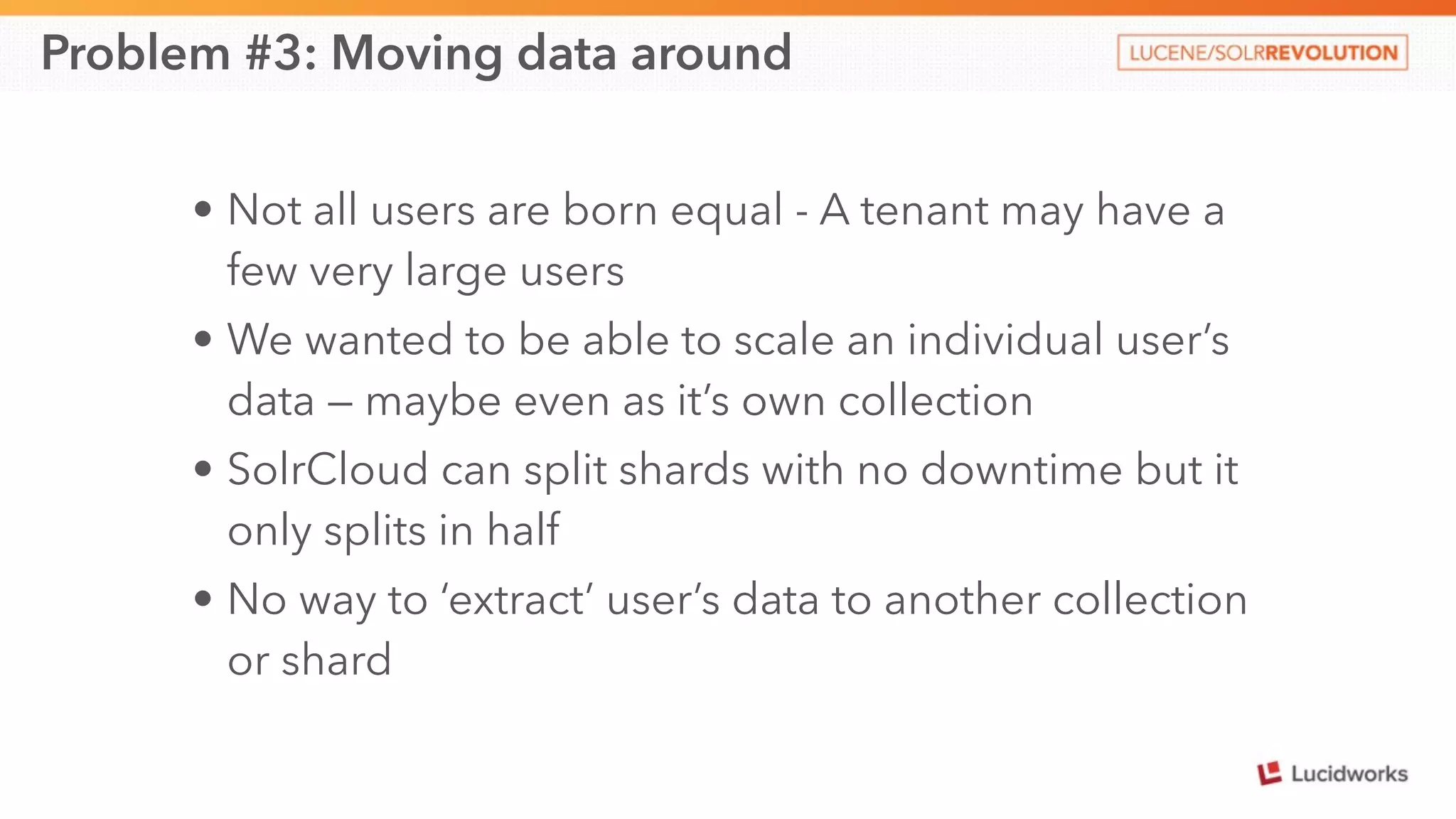 Problem #3: Moving data around 
• Not all users are born equal - A tenant may have a 
few very large users 
• We wanted to be able to scale an individual user’s 
data — maybe even as it’s own collection 
• SolrCloud can split shards with no downtime but it 
only splits in half 
• No way to ‘extract’ user’s data to another collection 
or shard 
 