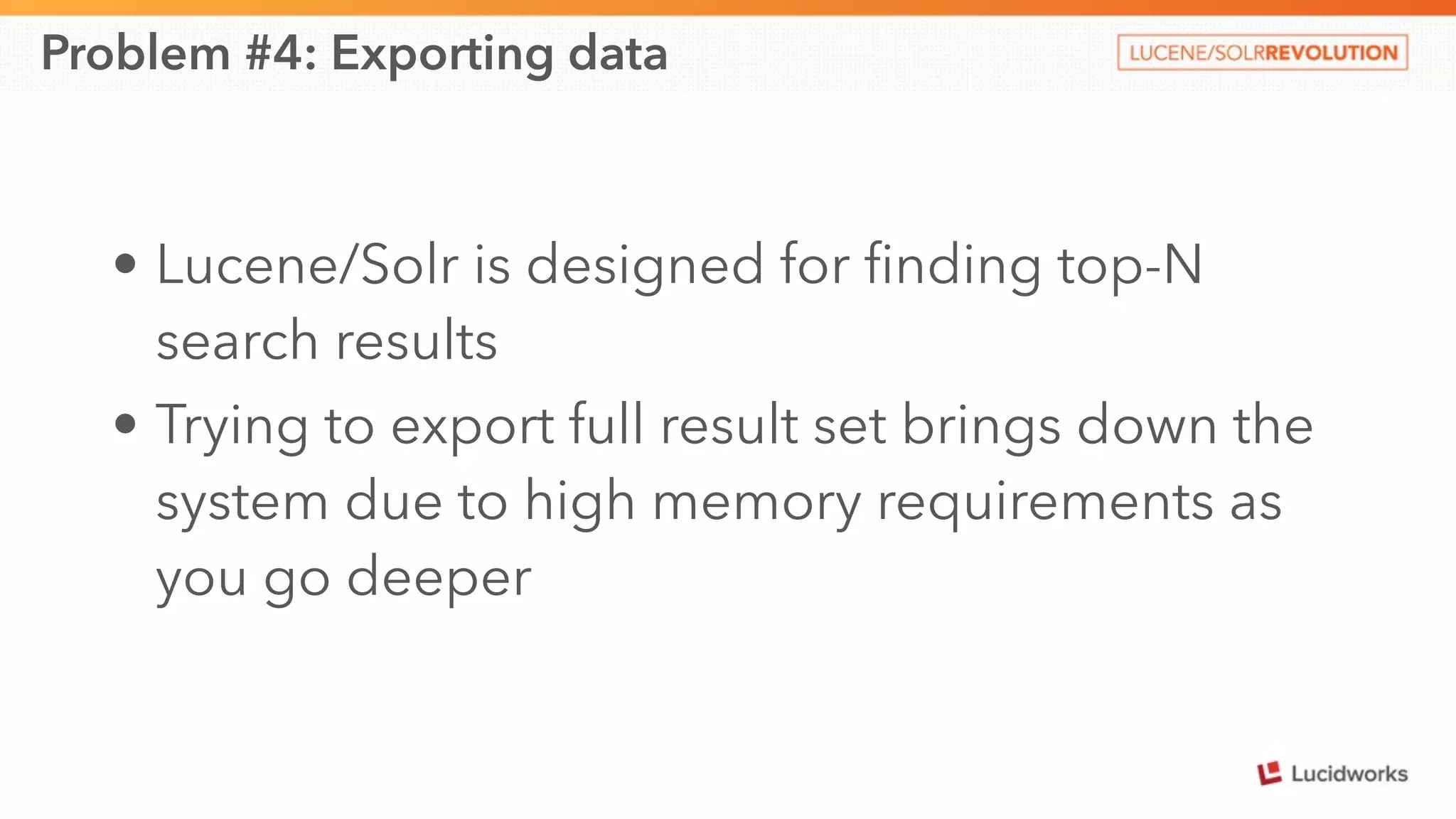 Problem #4: Exporting data 
• Lucene/Solr is designed for finding top-N 
search results 
• Trying to export full result set brings down the 
system due to high memory requirements as 
you go deeper 
 