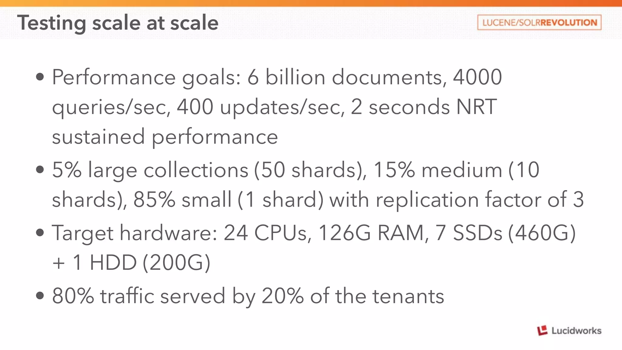 Testing scale at scale 
• Performance goals: 6 billion documents, 4000 
queries/sec, 400 updates/sec, 2 seconds NRT 
sustained performance 
• 5% large collections (50 shards), 15% medium (10 
shards), 85% small (1 shard) with replication factor of 3 
• Target hardware: 24 CPUs, 126G RAM, 7 SSDs (460G) 
+ 1 HDD (200G) 
• 80% traffic served by 20% of the tenants 
 