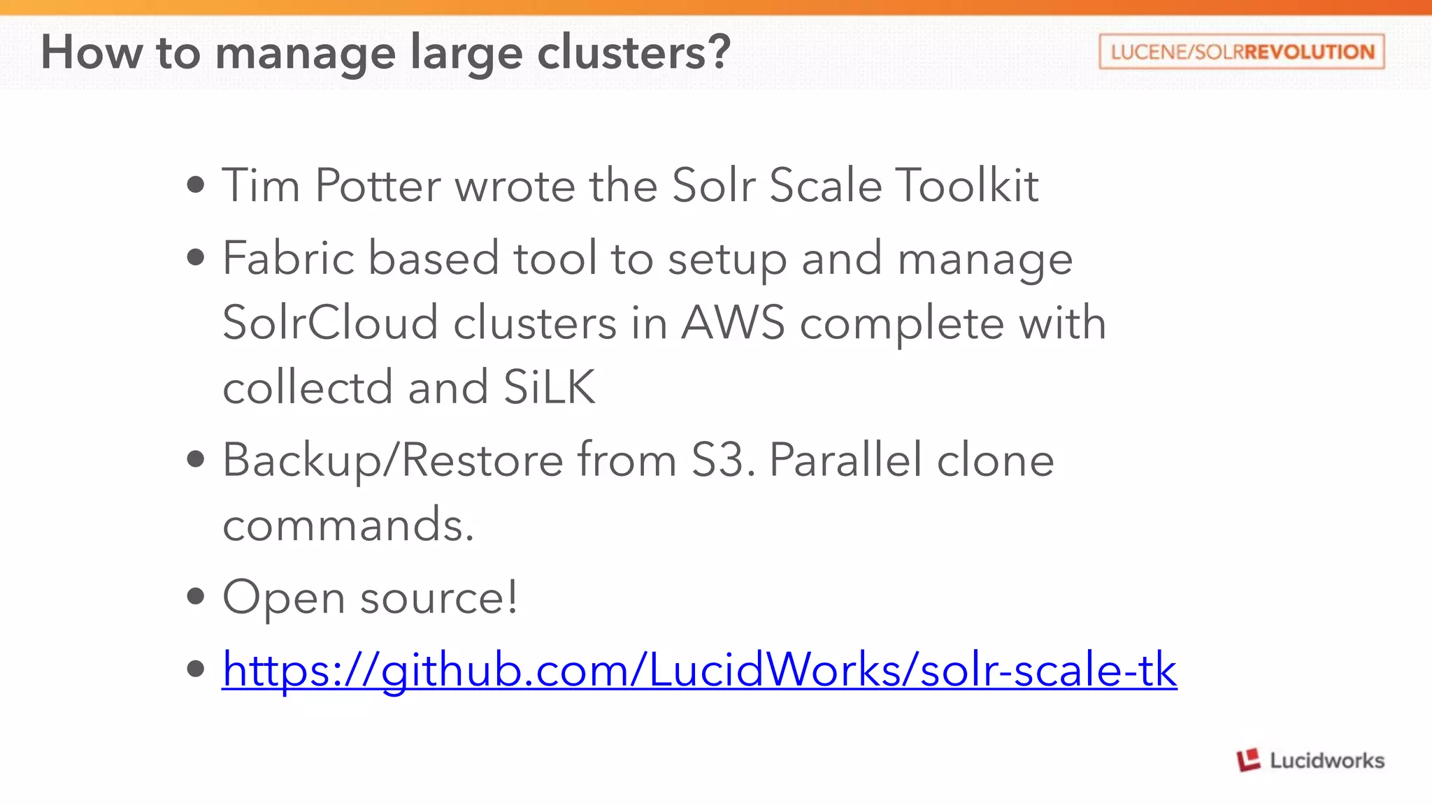 How to manage large clusters? 
• Tim Potter wrote the Solr Scale Toolkit 
• Fabric based tool to setup and manage 
SolrCloud clusters in AWS complete with 
collectd and SiLK 
• Backup/Restore from S3. Parallel clone 
commands. 
• Open source! 
• https://github.com/LucidWorks/solr-scale-tk 
 