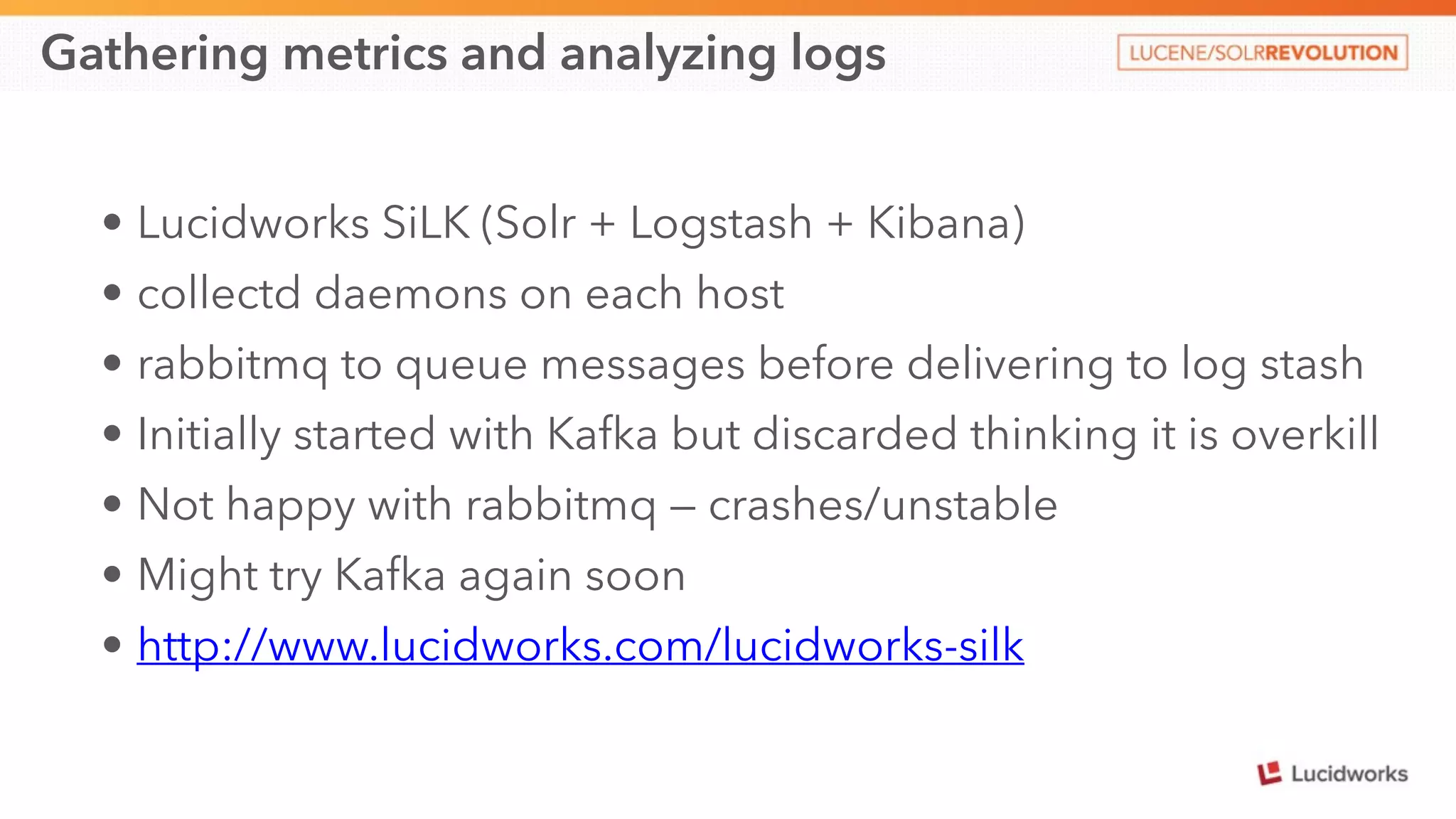Gathering metrics and analyzing logs 
• Lucidworks SiLK (Solr + Logstash + Kibana) 
• collectd daemons on each host 
• rabbitmq to queue messages before delivering to log stash 
• Initially started with Kafka but discarded thinking it is overkill 
• Not happy with rabbitmq — crashes/unstable 
• Might try Kafka again soon 
• http://www.lucidworks.com/lucidworks-silk 
 