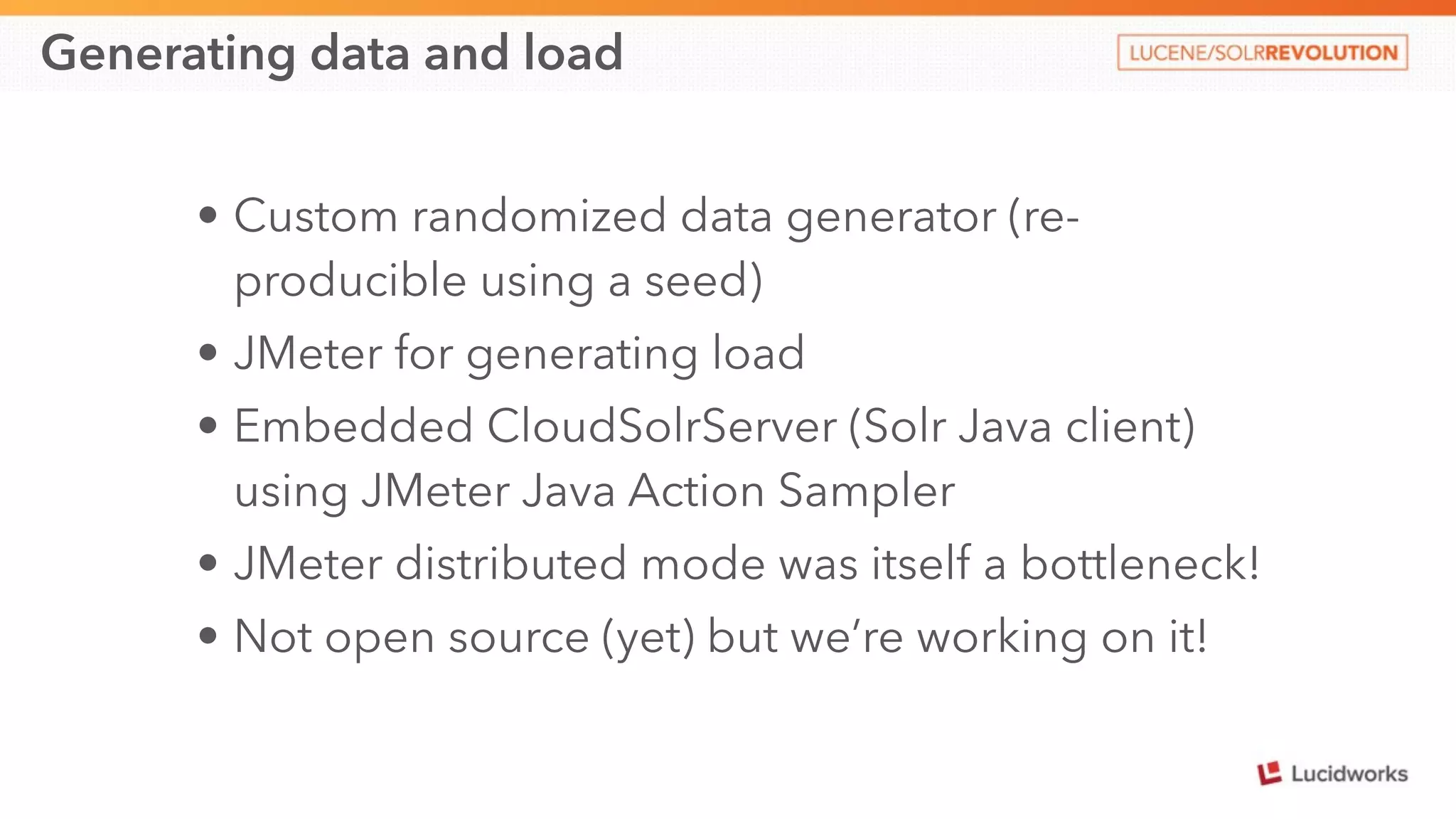 Generating data and load 
• Custom randomized data generator (re-producible 
using a seed) 
• JMeter for generating load 
• Embedded CloudSolrServer (Solr Java client) 
using JMeter Java Action Sampler 
• JMeter distributed mode was itself a bottleneck! 
• Not open source (yet) but we’re working on it! 
 