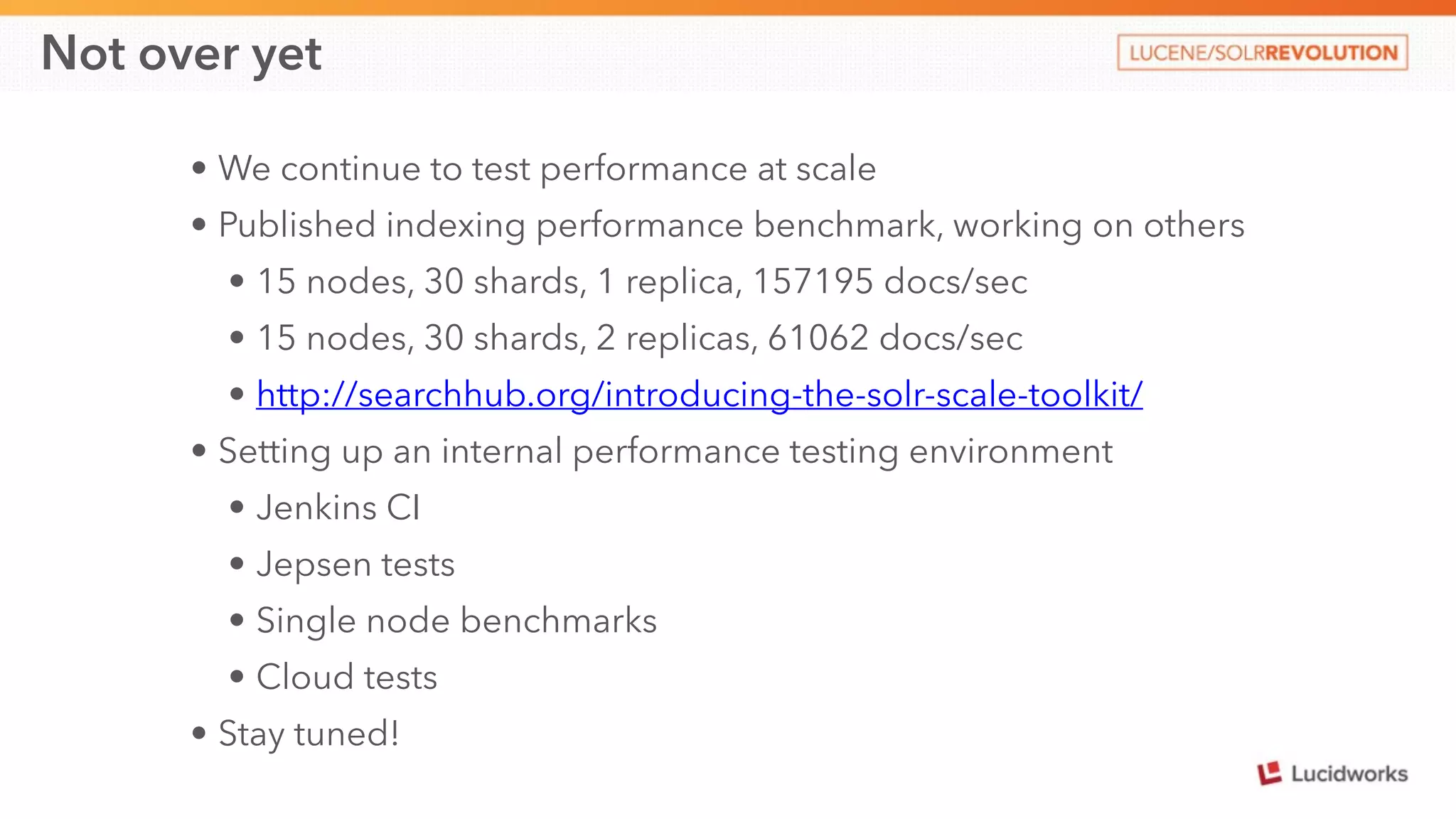 Not over yet 
• We continue to test performance at scale 
• Published indexing performance benchmark, working on others 
• 15 nodes, 30 shards, 1 replica, 157195 docs/sec 
• 15 nodes, 30 shards, 2 replicas, 61062 docs/sec 
• http://searchhub.org/introducing-the-solr-scale-toolkit/ 
• Setting up an internal performance testing environment 
• Jenkins CI 
• Jepsen tests 
• Single node benchmarks 
• Cloud tests 
• Stay tuned! 
 