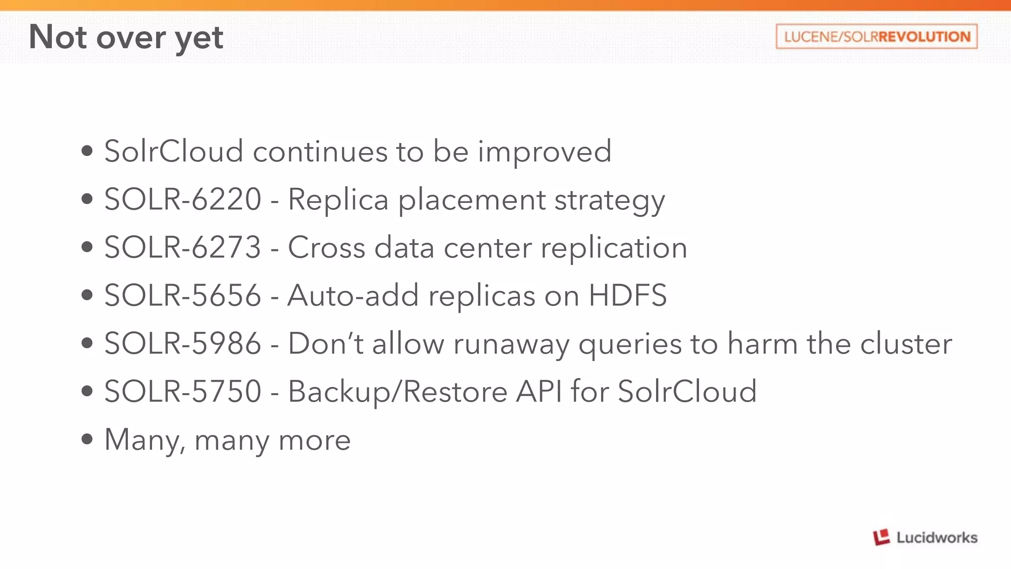 Not over yet 
• SolrCloud continues to be improved 
• SOLR-6220 - Replica placement strategy 
• SOLR-6273 - Cross data center replication 
• SOLR-5656 - Auto-add replicas on HDFS 
• SOLR-5986 - Don’t allow runaway queries to harm the cluster 
• SOLR-5750 - Backup/Restore API for SolrCloud 
• Many, many more 
 