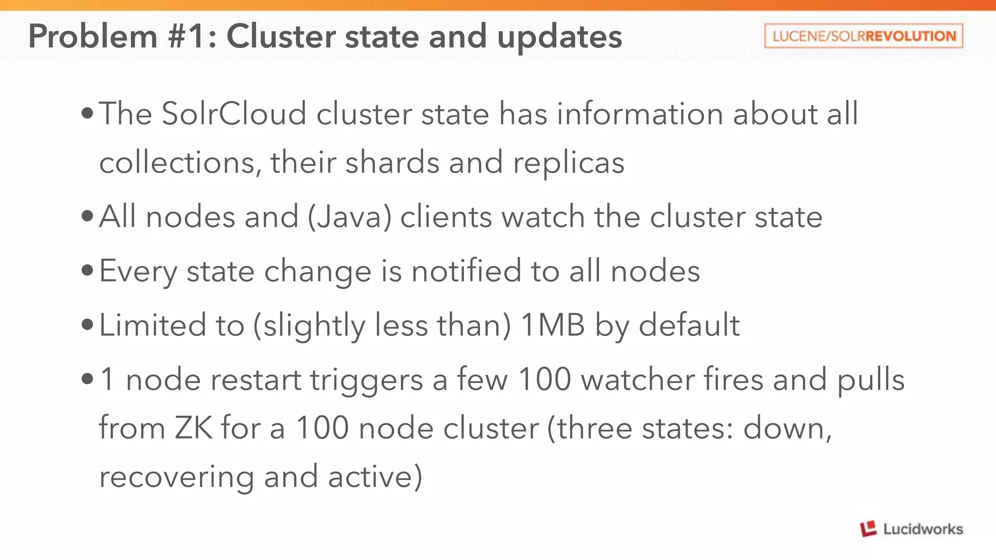 Problem #1: Cluster state and updates 
•The SolrCloud cluster state has information about all 
collections, their shards and replicas 
•All nodes and (Java) clients watch the cluster state 
•Every state change is notified to all nodes 
•Limited to (slightly less than) 1MB by default 
•1 node restart triggers a few 100 watcher fires and pulls 
from ZK for a 100 node cluster (three states: down, 
recovering and active) 
 