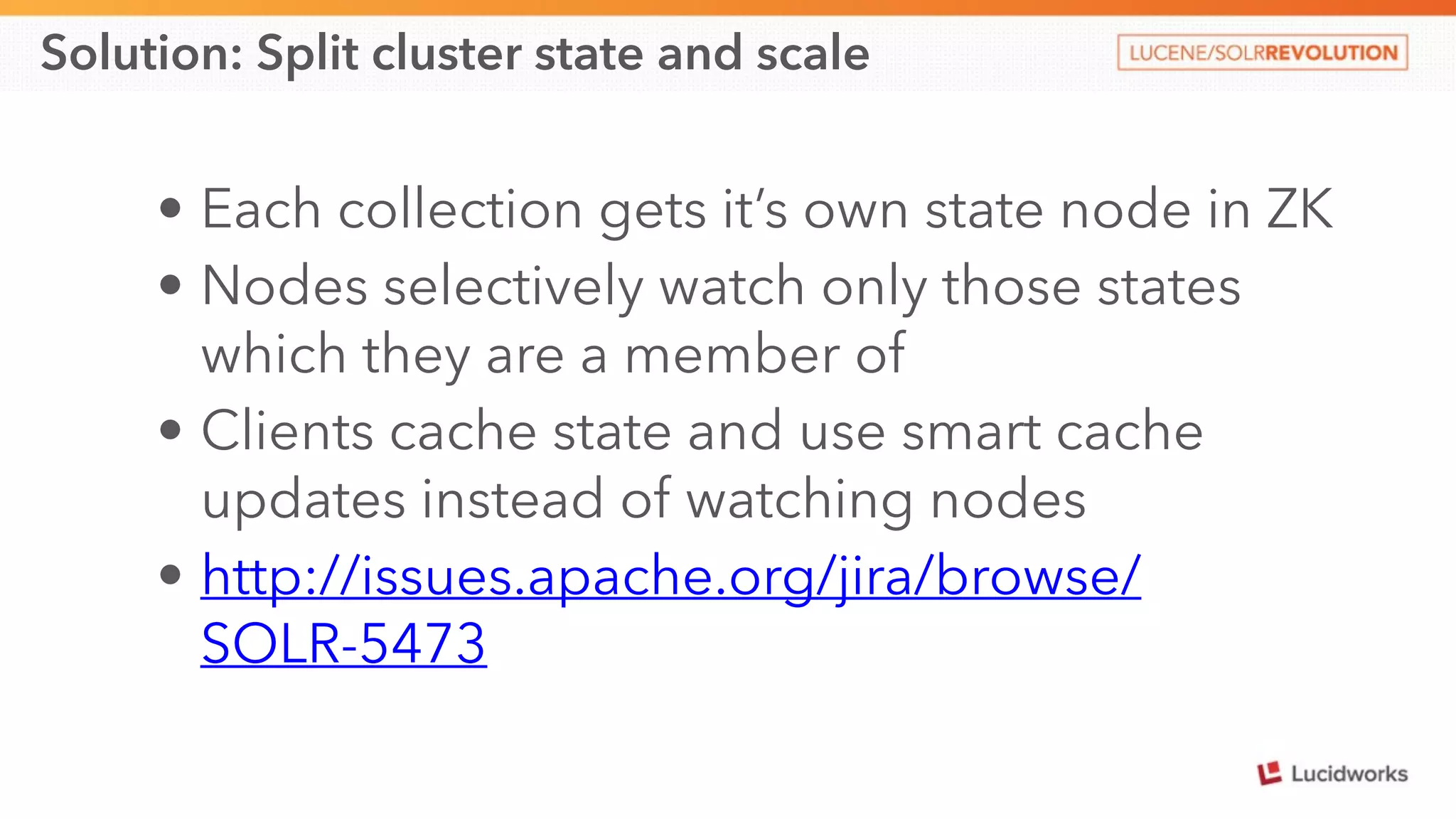Solution: Split cluster state and scale 
• Each collection gets it’s own state node in ZK 
• Nodes selectively watch only those states 
which they are a member of 
• Clients cache state and use smart cache 
updates instead of watching nodes 
• http://issues.apache.org/jira/browse/ 
SOLR-5473 
 