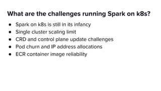 What are the challenges running Spark on k8s?
● Spark on k8s is still in its infancy
● Single cluster scaling limit
● CRD and control plane update challenges
● Pod churn and IP address allocations
● ECR container image reliability
 