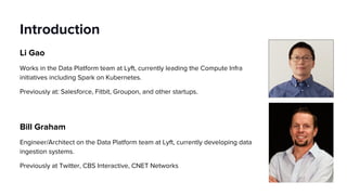 Introduction
Li Gao
Works in the Data Platform team at Lyft, currently leading the Compute Infra
initiatives including Spark on Kubernetes.
Previously at: Salesforce, Fitbit, Groupon, and other startups.
Bill Graham
Engineer/Architect on the Data Platform team at Lyft, currently developing data
ingestion systems.
Previously at Twitter, CBS Interactive, CNET Networks
 