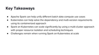 Key Takeaways
● Apache Spark can help unify different batch data compute use cases
● Kubernetes can help solve the dependency and multi-version requirements
using its containerized approach
● Spark on Kubernetes can scale significantly by using a multi-cluster approach
with proper resource isolation and scheduling techniques
● Challenges remain when running Spark on Kubernetes at scale
 