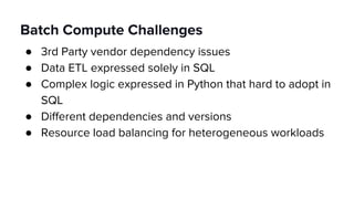 Batch Compute Challenges
● 3rd Party vendor dependency issues
● Data ETL expressed solely in SQL
● Complex logic expressed in Python that hard to adopt in
SQL
● Different dependencies and versions
● Resource load balancing for heterogeneous workloads
 