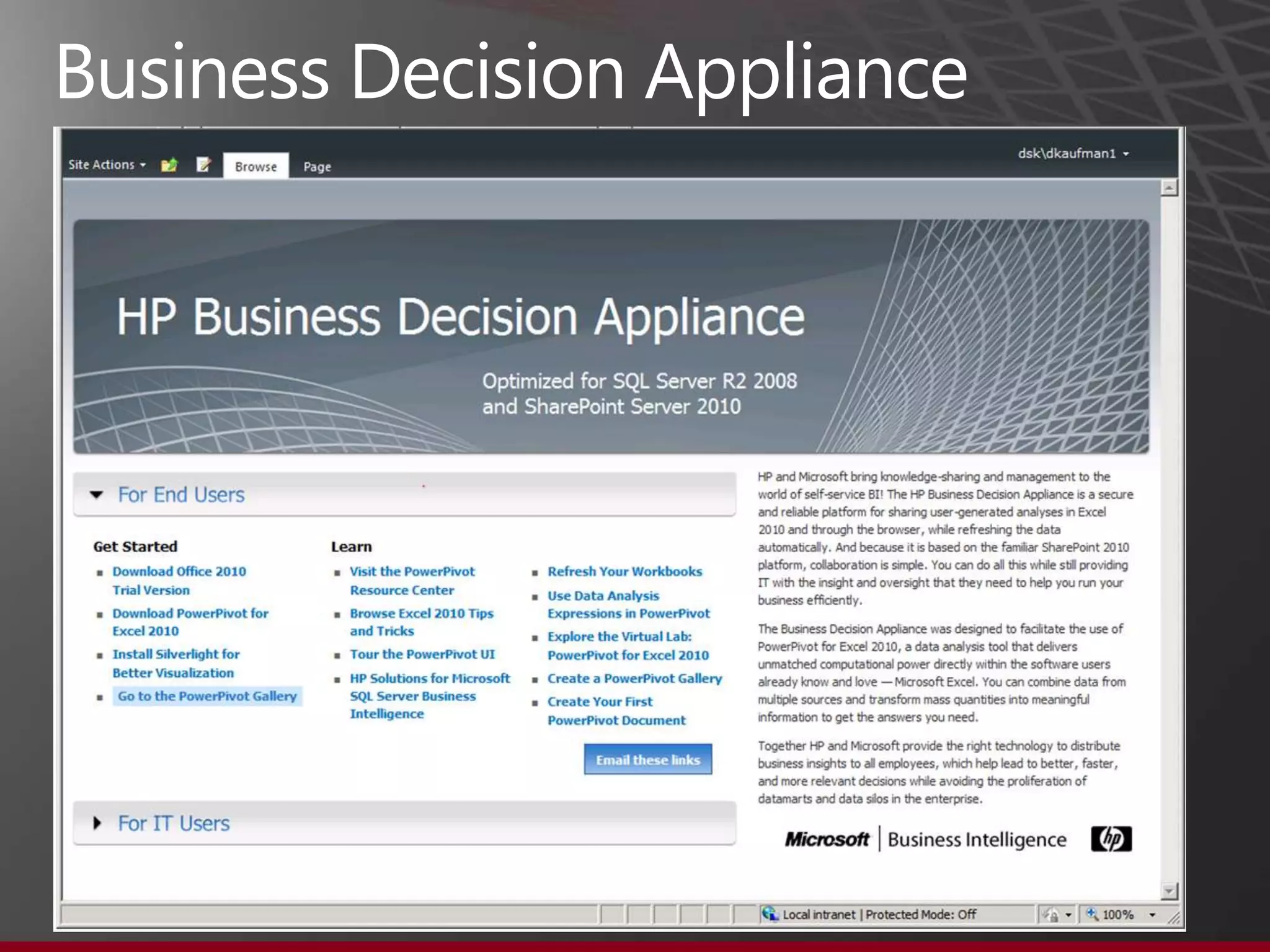 Business Decision Appliance

•   HP and Microsoft tuned and tested
•   Made specifically for BI
•   Optimized for SQL Server 2008 R2 and SharePoint 2010
•   Windows Server 2008 R2 Enterprise, SQL Server 2008 R2
    Enterprise, SharePoint 2010, PowerPivot already installed and
    configured
•   Pre-tuned, pre-configured, pre-installed. Turn on and go!
•   Single point of contact for support
•   Quick Deployment Wizard
•   2 CPU‟s (12 cores), 96GB memory
                                                                    26
 