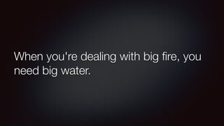 When you're dealing with big fire, you 
need big water. 
 