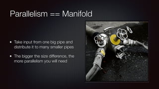 Parallelism == Manifold 
Take input from one big pipe and 
distribute it to many smaller pipes 
The bigger the size difference, the 
more parallelism you will need 
 