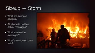 Sizeup — Storm 
What are my input 
sources? 
At what rate do they 
deliver messages? 
What size are the 
messages? 
What's my slowest data 
sink? 
 