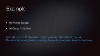 Example 
10 Worker Nodes 
16 Cores / Machine 
(10 * 16) - 10 = 150 “Parallelism Units” available (* 10-100 if I/O bound) 
Distrubte this among tasks in topology. Higher for slow tasks, lower for fast tasks. 
 