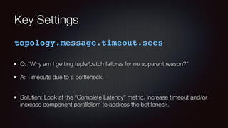 Key Settings 
topology.message.timeout.secs 
Q: “Why am I getting tuple/batch failures for no apparent reason?” 
A: Timeouts due to a bottleneck. 
Solution: Look at the “Complete Latency” metric. Increase timeout and/or 
increase component parallelism to address the bottleneck. 
 
