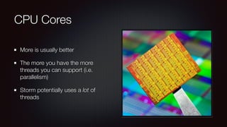 CPU Cores 
More is usually better 
The more you have the more 
threads you can support (i.e. 
parallelism) 
Storm potentially uses a lot of 
threads 
 