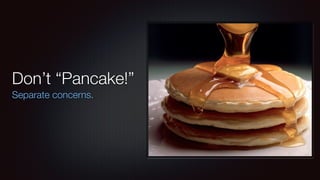 Don’t “Pancake!” 
Separate concerns. 
 