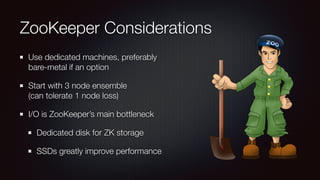 ZooKeeper Considerations 
Use dedicated machines, preferably 
bare-metal if an option 
Start with 3 node ensemble 
(can tolerate 1 node loss) 
I/O is ZooKeeper’s main bottleneck 
Dedicated disk for ZK storage 
SSDs greatly improve performance 
 