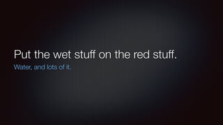 Put the wet stuff on the red stuff. 
Water, and lots of it. 
 