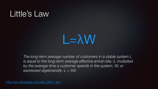 Little’s Law 
L=λW 
The long-term average number of customers in a stable system L 
is equal to the long-term average effective arrival rate, λ, multiplied 
by the average time a customer spends in the system, W; or 
expressed algebraically: L = λW. 
http://en.wikipedia.org/wiki/Little's_law 
 