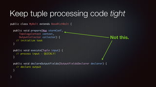 Keep tuple processing code tight 
public class MyBolt extends BaseRichBolt { 
! 
public void prepare(Map stormConf, 
TopologyContext context, 
OutputCollector collector) { 
// initialize task 
} 
! 
public void execute(Tuple input) { 
// process input — QUICKLY! 
} 
! 
public void declareOutputFields(OutputFieldsDeclarer declarer) { 
// declare output 
} 
! 
} 
Not this. 
 