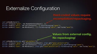 Externalize Configuration 
Hard-coded values require 
recompilation/repackaging. 
conf.setNumWorkers(3); 
builder.setSpout("spout", new RandomSentenceSpout(), 5); 
builder.setBolt("split", new SplitSentence(), 8).shuffleGrouping("spout"); 
builder.setBolt("count", new WordCount(), 12).fieldsGrouping("split", new Fields("word")); 
Values from external config. 
No repackaging! 
conf.setNumWorkers(props.get(“num.workers")); 
builder.setSpout("spout", new RandomSentenceSpout(), props.get(“spout.paralellism”)); 
builder.setBolt("split", new SplitSentence(), props.get(“split.paralellism”)).shuffleGrouping("spout"); 
builder.setBolt("count", new WordCount(), props.get(“count.paralellism”)).fieldsGrouping("split", new Fields("word")); 
 