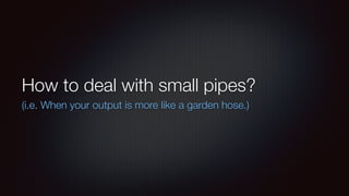 How to deal with small pipes? 
(i.e. When your output is more like a garden hose.) 
 