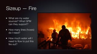 Sizeup — Fire 
What are my water 
sources? What GPM 
can they support? 
How many lines (hoses) 
do I need? 
How much water will I 
need to flow to put this 
fire out? 
 