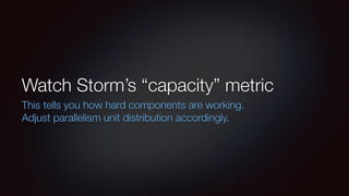 Watch Storm’s “capacity” metric 
This tells you how hard components are working. 
Adjust parallelism unit distribution accordingly. 
 