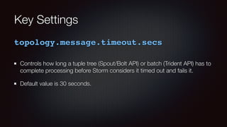 Key Settings 
topology.message.timeout.secs 
Controls how long a tuple tree (Spout/Bolt API) or batch (Trident API) has to 
complete processing before Storm considers it timed out and fails it. 
Default value is 30 seconds. 
 