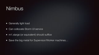 Nimbus 
Generally light load 
Can collocate Storm UI service 
m1.xlarge (or equivalent) should suffice 
Save the big metal for Supervisor/Worker machines… 
 