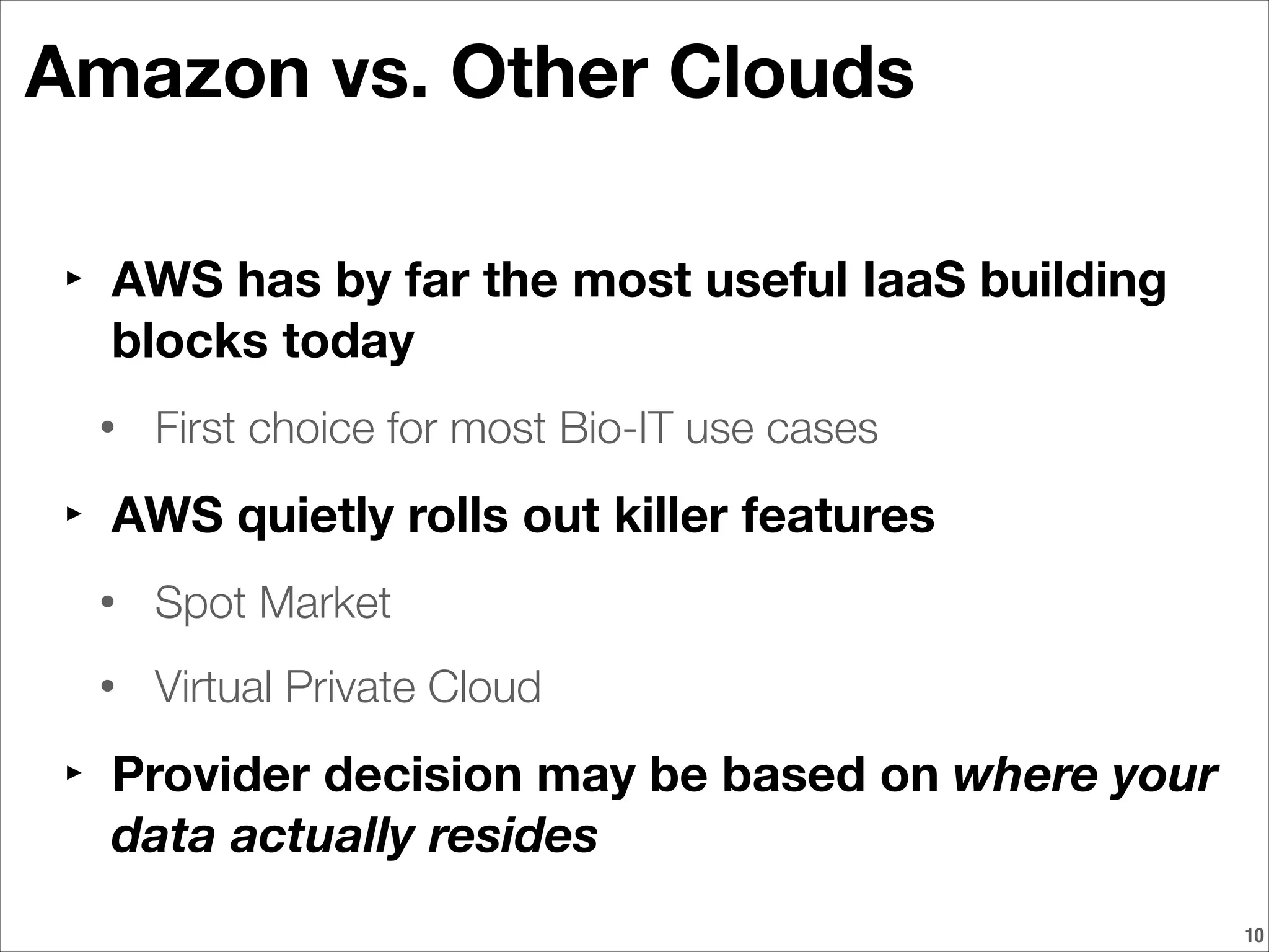 Amazon vs. Other Clouds
‣ AWS has by far the most useful IaaS building
blocks today
• First choice for most Bio-IT use cases
‣ AWS quietly rolls out killer features
• Spot Market
• Virtual Private Cloud
‣ Provider decision may be based on where your
data actually resides
!10
 