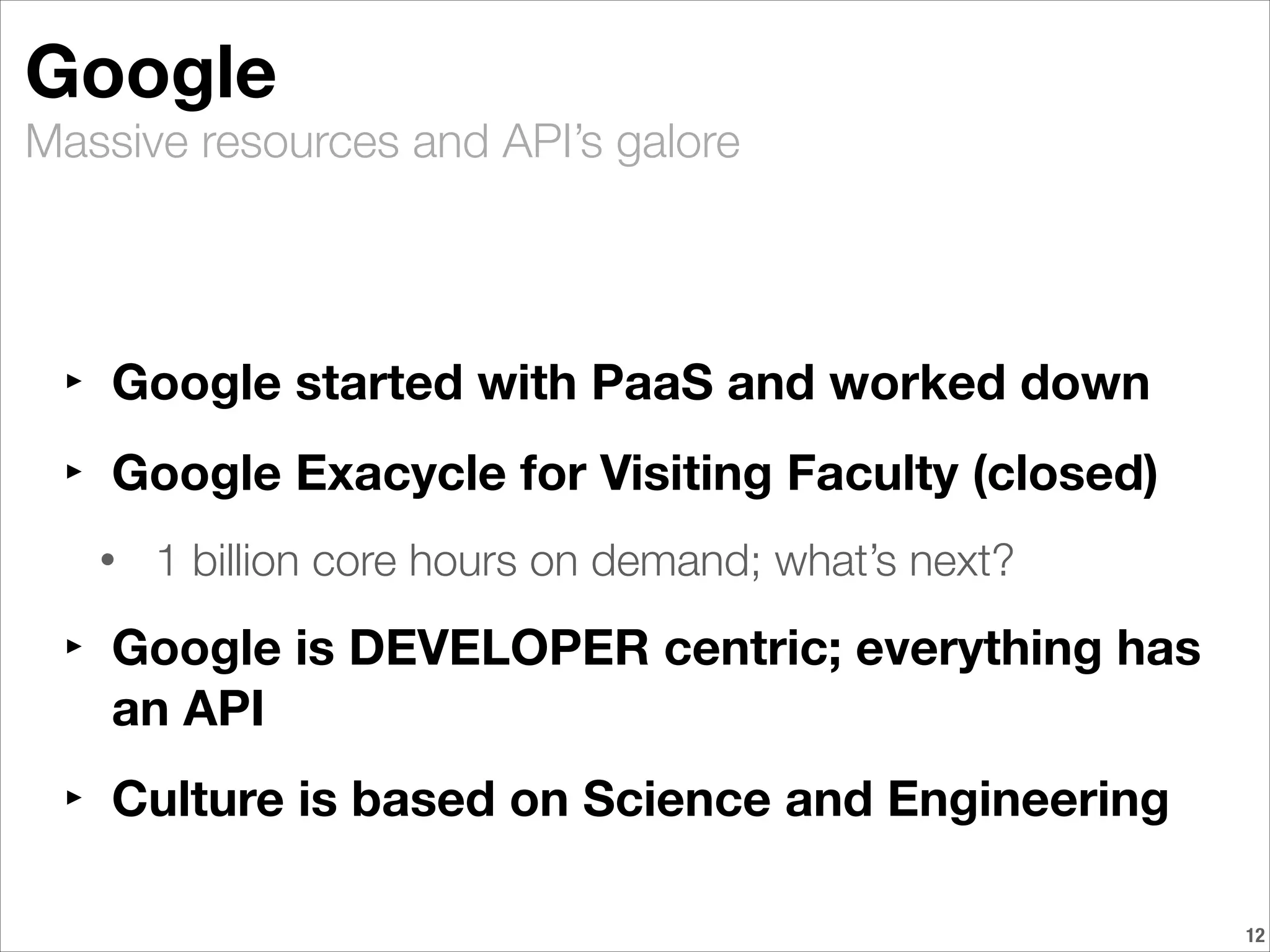 Massive resources and API’s galore
Google
‣ Google started with PaaS and worked down
‣ Google Exacycle for Visiting Faculty (closed)
• 1 billion core hours on demand; what’s next?	
‣ Google is DEVELOPER centric; everything has
an API
‣ Culture is based on Science and Engineering
!12
 