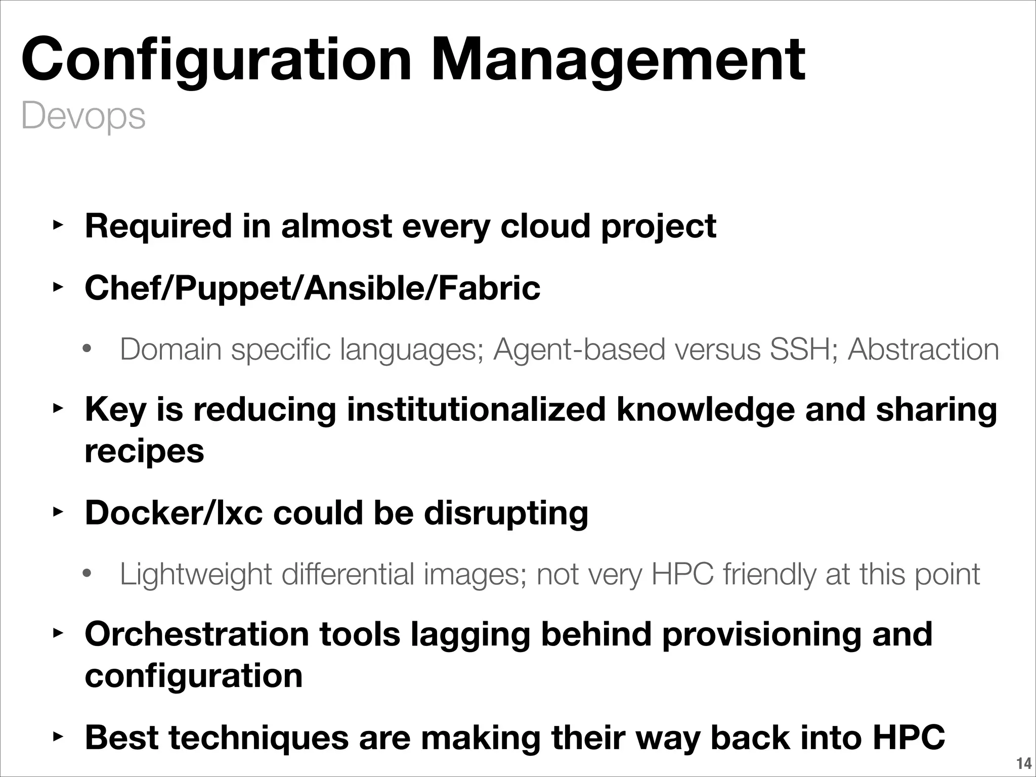 Devops
Conﬁguration Management
‣ Required in almost every cloud project
‣ Chef/Puppet/Ansible/Fabric
• Domain speciﬁc languages; Agent-based versus SSH; Abstraction
‣ Key is reducing institutionalized knowledge and sharing
recipes
‣ Docker/lxc could be disrupting
• Lightweight differential images; not very HPC friendly at this point
‣ Orchestration tools lagging behind provisioning and
conﬁguration
‣ Best techniques are making their way back into HPC
!14
 